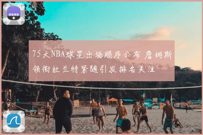 75大NBA球星出场顺序公布 詹姆斯领衔杜兰特紧随引发排名关注