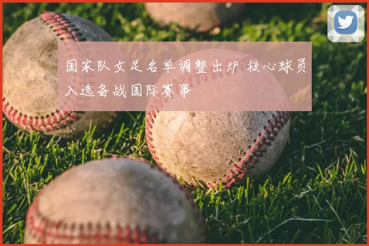 国家队女足名单调整出炉 核心球员入选备战国际赛事